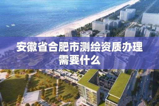 安徽省合肥市测绘资质办理需要什么