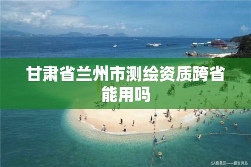 甘肃省兰州市测绘资质跨省能用吗