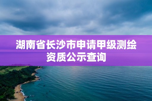 湖南省长沙市申请甲级测绘资质公示查询