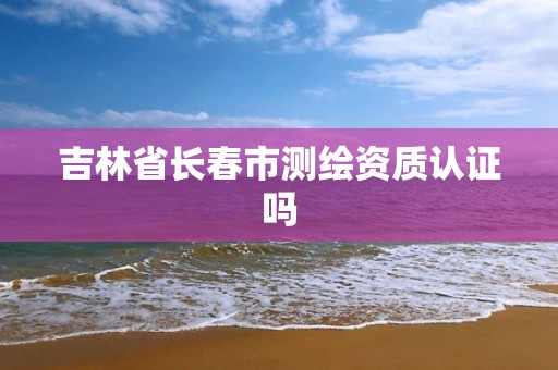 吉林省长春市测绘资质认证吗