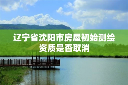 辽宁省沈阳市房屋初始测绘资质是否取消 辽宁省沈阳市房屋初始测绘资质是否取消
