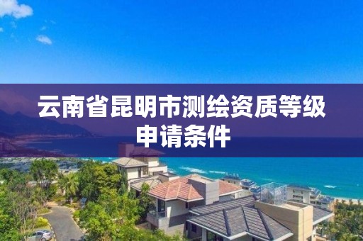 云南省昆明市测绘资质等级申请条件