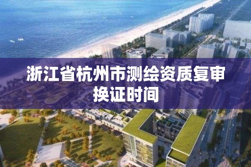 浙江省杭州市测绘资质复审换证时间