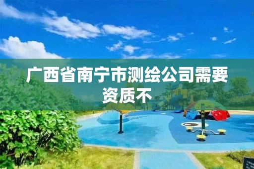 广西省南宁市测绘公司需要资质不 广西省南宁市测绘公司需要资质不