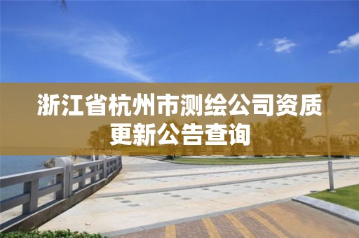 浙江省杭州市测绘公司资质更新公告查询