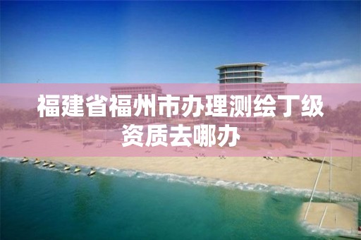 福建省福州市办理测绘丁级资质去哪办