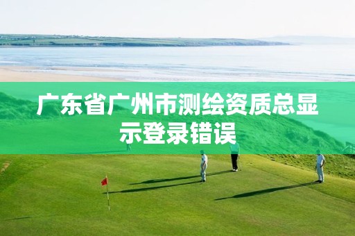 广东省广州市测绘资质总显示登录错误