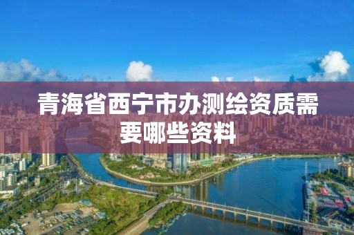 青海省西宁市办测绘资质需要哪些资料