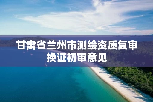 甘肃省兰州市测绘资质复审换证初审意见 甘肃省兰州市测绘资质复审换证初审意见