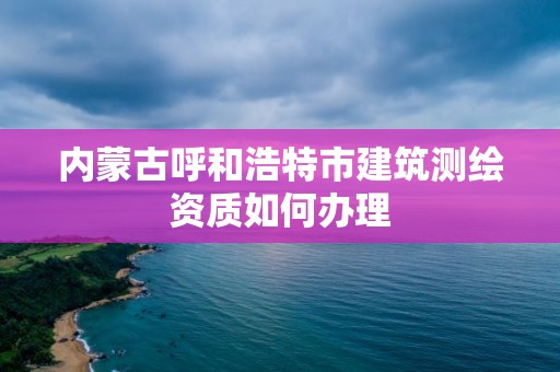 内蒙古呼和浩特市建筑测绘资质如何办理