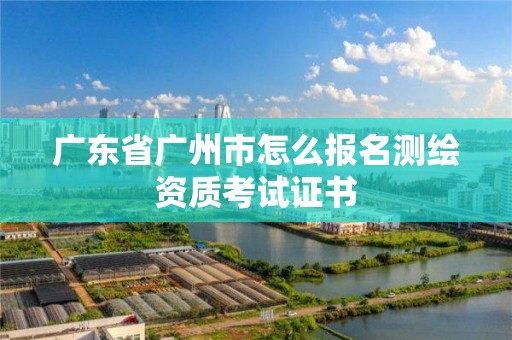 广东省广州市怎么报名测绘资质考试证书