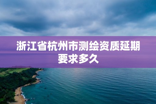 浙江省杭州市测绘资质延期要求多久