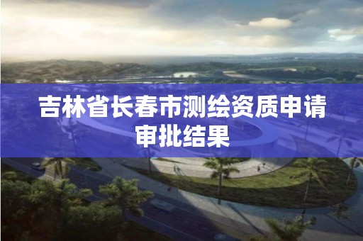 吉林省长春市测绘资质申请审批结果