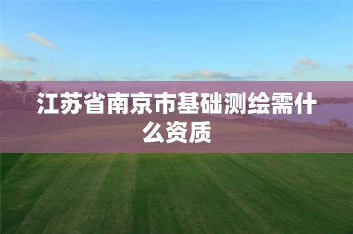 江苏省南京市基础测绘需什么资质 江苏省南京市基础测绘需什么资质