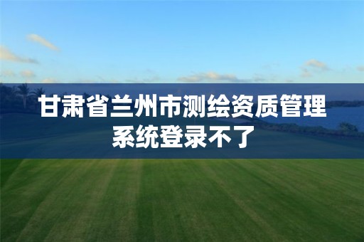 甘肃省兰州市测绘资质管理系统登录不了