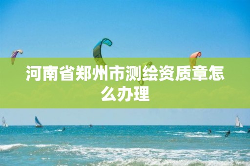 河南省郑州市测绘资质章怎么办理