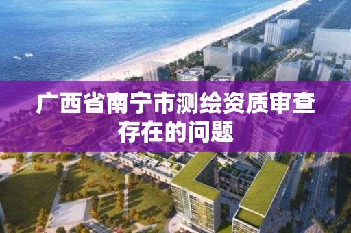 广西省南宁市测绘资质审查存在的问题