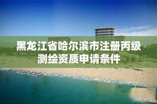 黑龙江省哈尔滨市注册丙级测绘资质申请条件