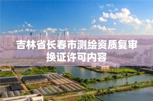 吉林省长春市测绘资质复审换证许可内容 吉林省长春市测绘资质复审换证许可内容
