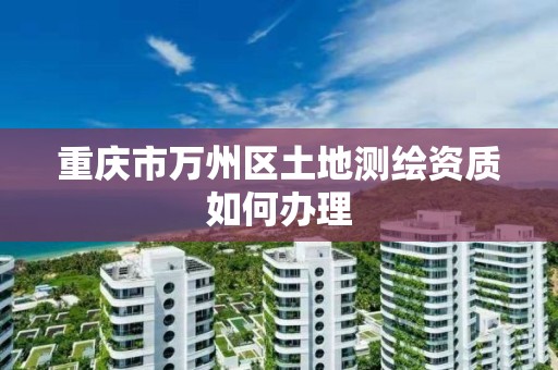 重庆市万州区土地测绘资质如何办理