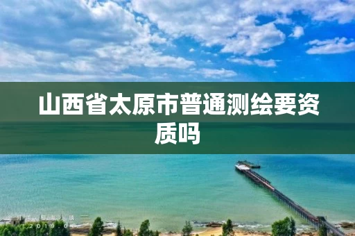 山西省太原市普通测绘要资质吗 山西省太原市普通测绘要资质吗