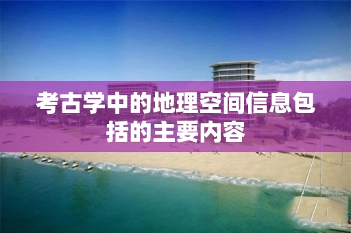 考古学中的地理空间信息包括的主要内容 考古学中的地理空间信息包括的主要内容