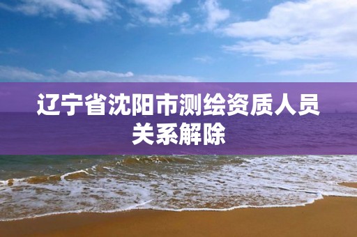 辽宁省沈阳市测绘资质人员关系解除