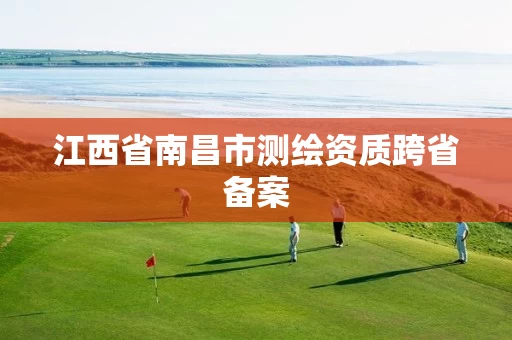 江西省南昌市测绘资质跨省备案 江西省南昌市测绘资质跨省备案