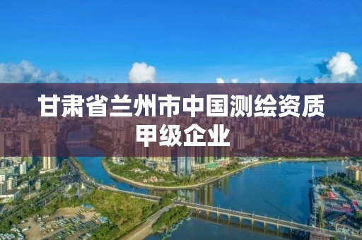 甘肃省兰州市中国测绘资质甲级企业 甘肃省兰州市中国测绘资质甲级企业
