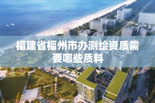 福建省福州市办测绘资质需要哪些质料