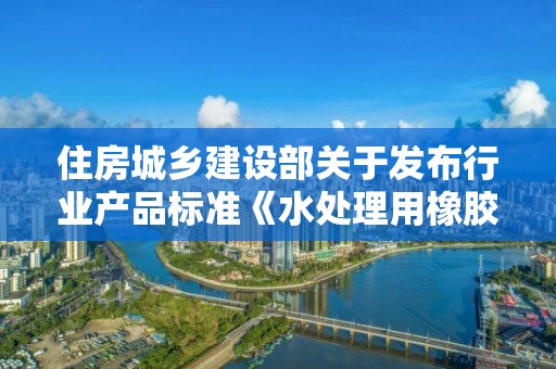 住房城乡建设部关于发布行业产品标准《水处理用橡胶膜微孔曝气器》的公告 中华人民共和国住房和城乡建设部公告2018第40号