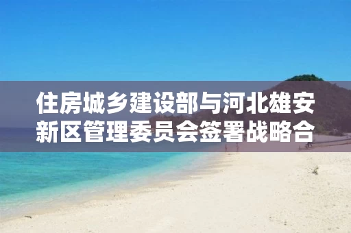 住房城乡建设部与河北雄安新区管理委员会签署战略合作协议 住房城乡建设部与河北雄安新区管理委员会签署战略合作协议
