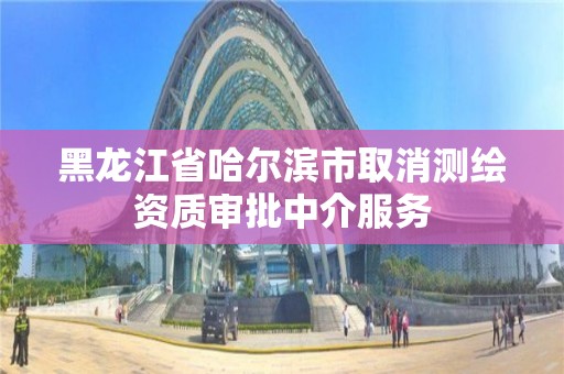 黑龙江省哈尔滨市取消测绘资质审批中介服务