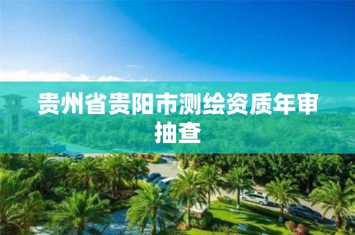 贵州省贵阳市测绘资质年审抽查 贵州省贵阳市测绘资质年审抽查