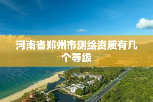 河南省郑州市测绘资质有几个等级 河南省郑州市测绘资质有几个等级