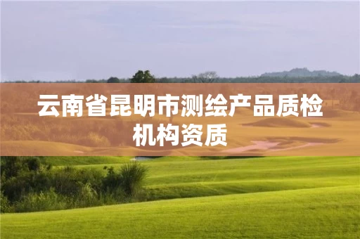云南省昆明市测绘产品质检机构资质 云南省昆明市测绘产品质检机构资质