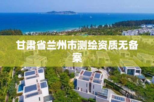 甘肃省兰州市测绘资质无备案