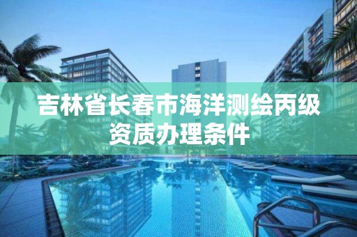 吉林省长春市海洋测绘丙级资质办理条件