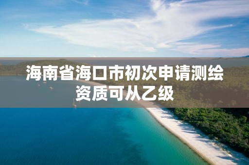 海南省海口市初次申请测绘资质可从乙级