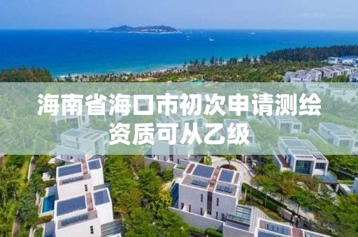 海南省海口市初次申请测绘资质可从乙级 海南省海口市初次申请测绘资质可从乙级
