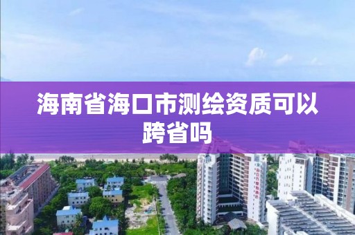 海南省海口市测绘资质可以跨省吗