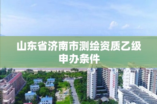 山东省济南市测绘资质乙级申办条件