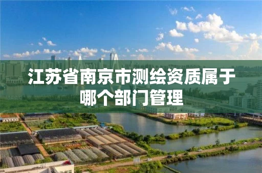 江苏省南京市测绘资质属于哪个部门管理 江苏省南京市测绘资质属于哪个部门管理