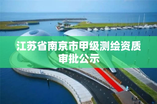 江苏省南京市甲级测绘资质审批公示 江苏省南京市甲级测绘资质审批公示