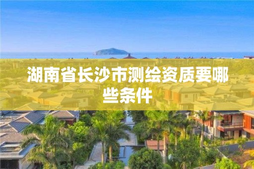 湖南省长沙市测绘资质要哪些条件