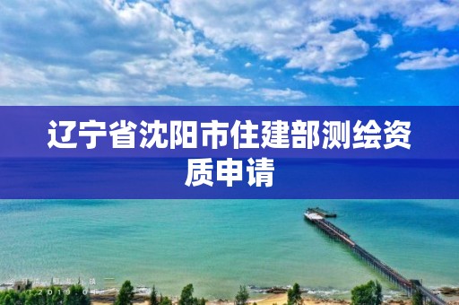 辽宁省沈阳市住建部测绘资质申请