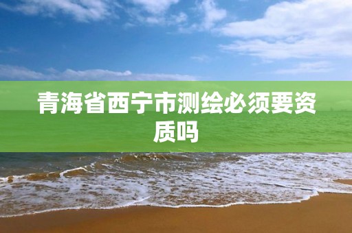 青海省西宁市测绘必须要资质吗