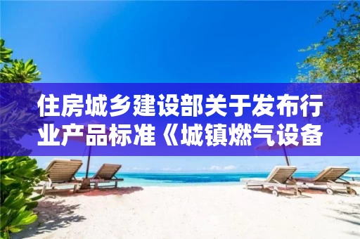 住房城乡建设部关于发布行业产品标准《城镇燃气设备材料分类与编码》的公告 中华人民共和国住房和城乡建设部公告2018第11号 住房城乡建设部关于发布行业产品标准《城镇燃气设备材料分类与编码》的公告 中华人民共和国住房和城乡建设部公告2018第11号