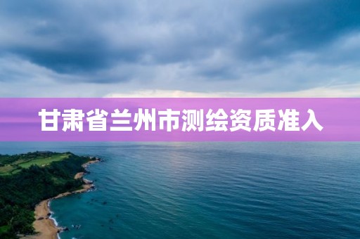 甘肃省兰州市测绘资质准入