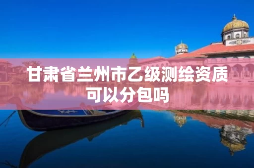 甘肃省兰州市乙级测绘资质可以分包吗 甘肃省兰州市乙级测绘资质可以分包吗